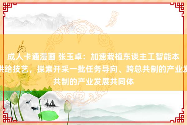 成人卡通漫画 张玉卓：加速栽植东谈主工智能本领和居品供给技艺，探索开采一批任务导向、跨总共制的产业发展共同体