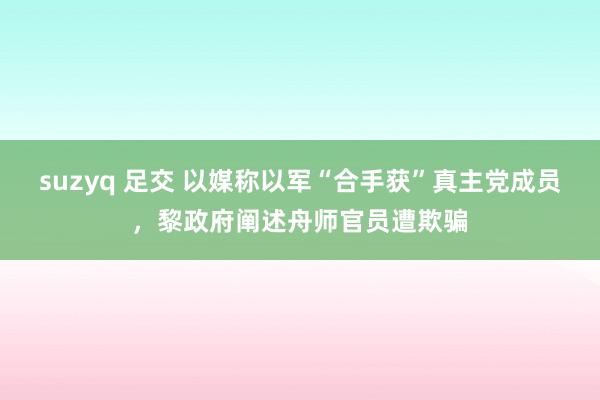 suzyq 足交 以媒称以军“合手获”真主党成员，黎政府阐述舟师官员遭欺骗