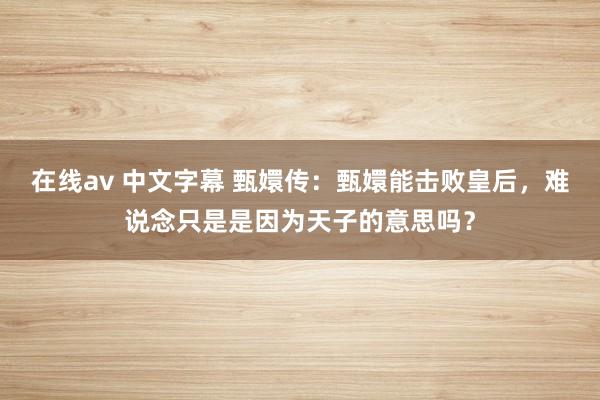 在线av 中文字幕 甄嬛传：甄嬛能击败皇后，难说念只是是因为天子的意思吗？