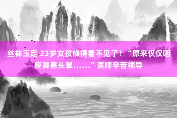 丝袜玉足 23岁女孩倏得看不见了！“原来仅仅咽疼鼻塞头晕……”医师辛苦领导