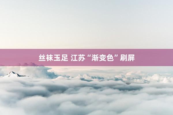 丝袜玉足 江苏“渐变色”刷屏