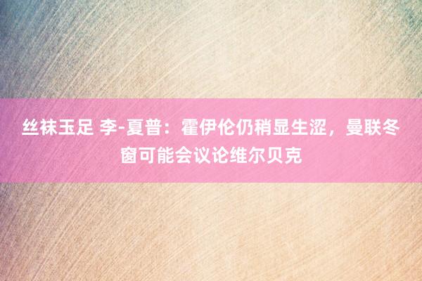丝袜玉足 李-夏普：霍伊伦仍稍显生涩，曼联冬窗可能会议论维尔贝克