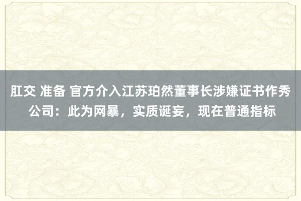肛交 准备 官方介入江苏珀然董事长涉嫌证书作秀 公司：此为网暴，实质诞妄，现在普通指标
