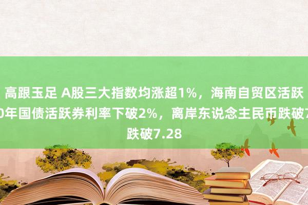 高跟玉足 A股三大指数均涨超1%，海南自贸区活跃，10年国债活跃券利率下破2%，离岸东说念主民币跌破7.28