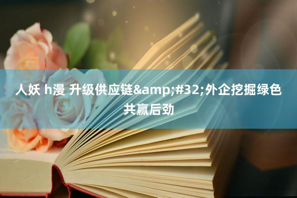 人妖 h漫 升级供应链&#32;外企挖掘绿色共赢后劲