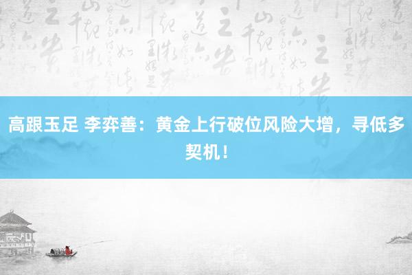 高跟玉足 李弈善：黄金上行破位风险大增，寻低多契机！