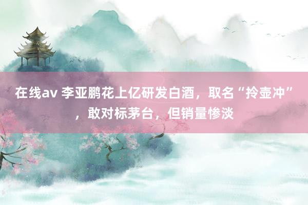 在线av 李亚鹏花上亿研发白酒，取名“拎壶冲”，敢对标茅台，但销量惨淡