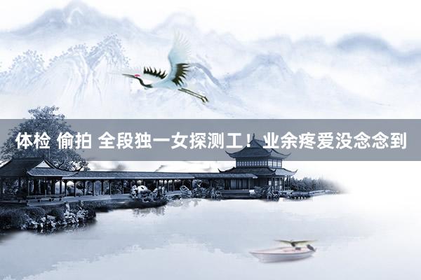 体检 偷拍 全段独一女探测工！业余疼爱没念念到